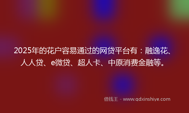 2025年的花户容易通过的网贷平台有：融逸花、人人贷、e微贷、超人卡、中原消费金融等。