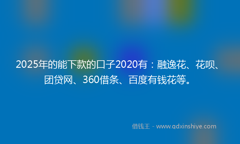 2025年的能下款的口子2020有：融逸花、花呗、团贷网、360借条、百度有钱花等。