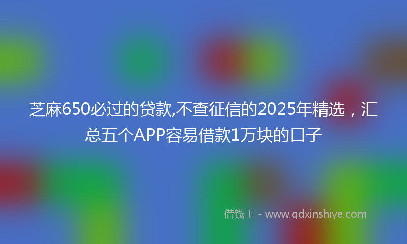 芝麻650必过的贷款,不查征信的2025年精选，汇总五个APP容易借款1万块的口子