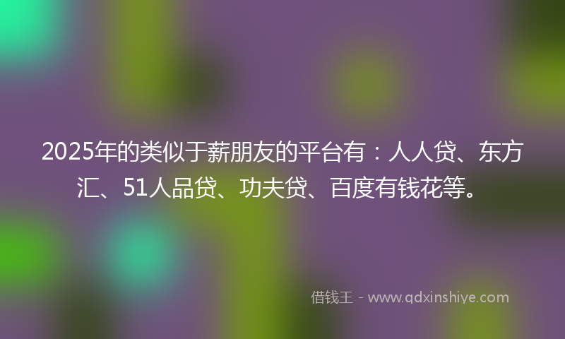 2025年的类似于薪朋友的平台有：人人贷、东方汇、51人品贷、功夫贷、百度有钱花等。