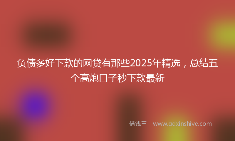 负债多好下款的网贷有那些2025年精选，总结五个高炮口子秒下款最新