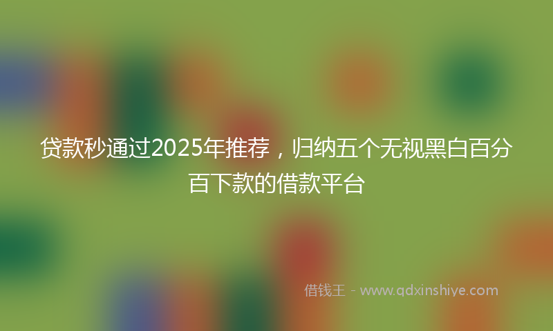 贷款秒通过2025年推荐，归纳五个无视黑白百分百下款的借款平台