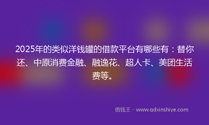 2025年的类似洋钱罐的借款平台有哪些有：替你还、中原消费金融、融逸花、超人卡、美团生活费等。