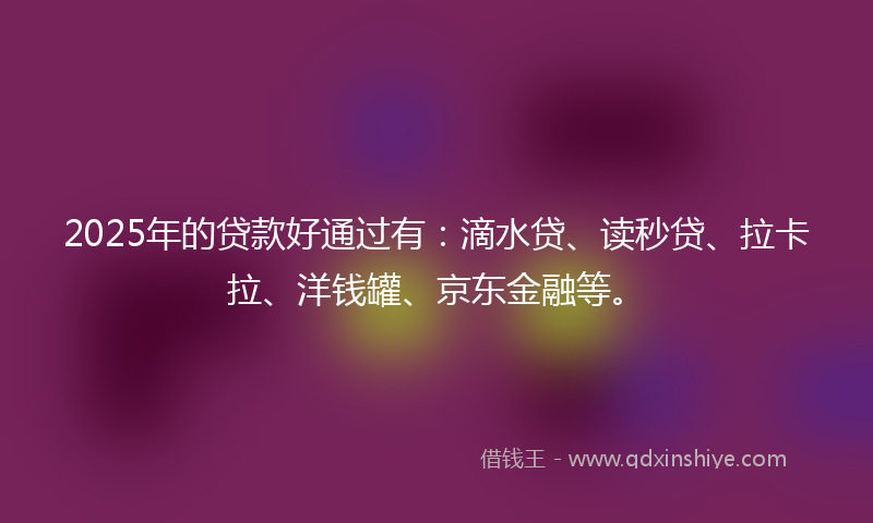 2025年的贷款好通过有：滴水贷、读秒贷、拉卡拉、洋钱罐、京东金融等。