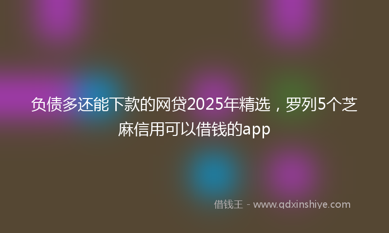 负债多还能下款的网贷2025年精选，罗列5个芝麻信用可以借钱的app