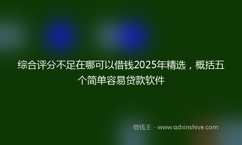 综合评分不足在哪可以借钱2025年精选，概括五个简单容易贷款软件