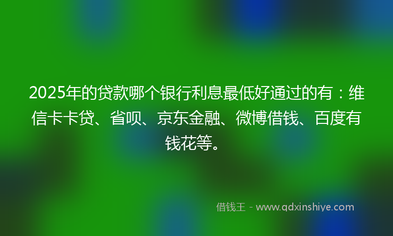 2025年的贷款哪个银行利息最低好通过的有：维信卡卡贷、省呗、京东金融、微博借钱、百度有钱花等。