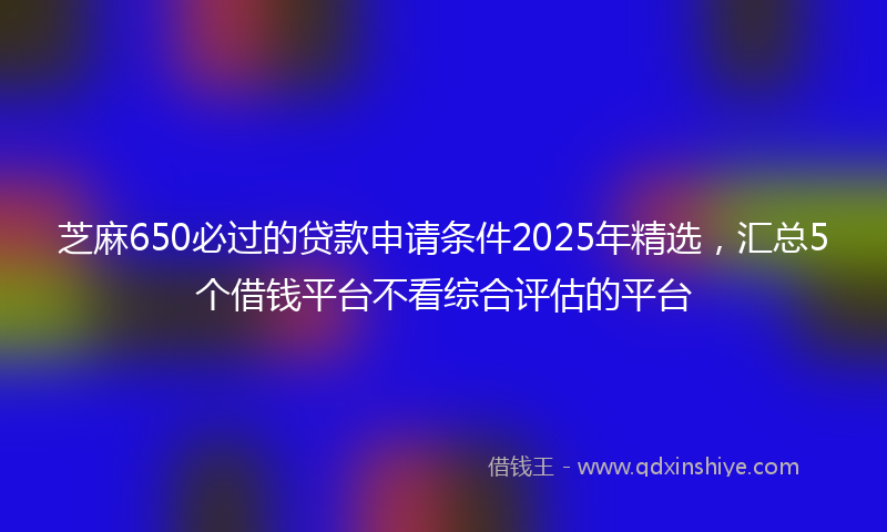 芝麻650必过的贷款申请条件2025年精选，汇总5个借钱平台不看综合评估的平台