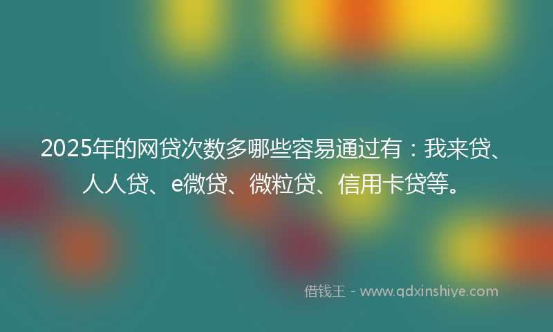 2025年的网贷次数多哪些容易通过有：我来贷、人人贷、e微贷、微粒贷、信用卡贷等。
