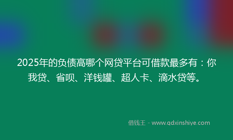 2025年的负债高哪个网贷平台可借款最多有：你我贷、省呗、洋钱罐、超人卡、滴水贷等。