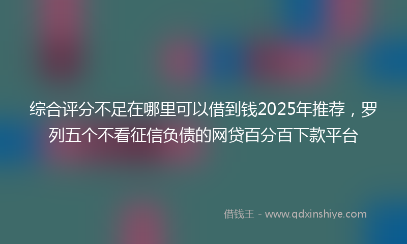 综合评分不足在哪里可以借到钱2025年推荐，罗列五个不看征信负债的网贷百分百下款平台