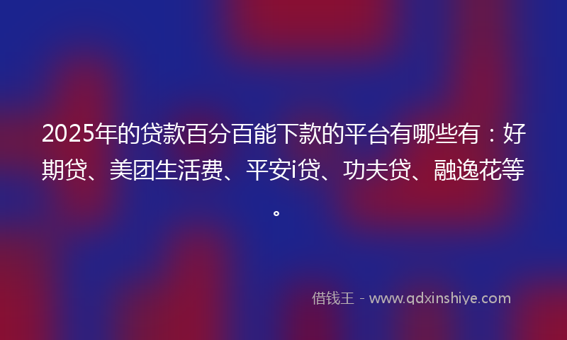 2025年的贷款百分百能下款的平台有哪些有：好期贷、美团生活费、平安i贷、功夫贷、融逸花等。