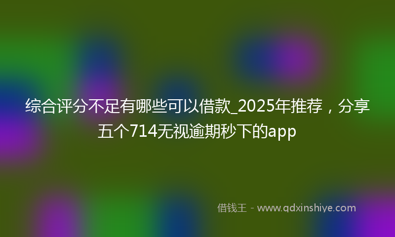 综合评分不足有哪些可以借款_2025年推荐，分享五个714无视逾期秒下的app