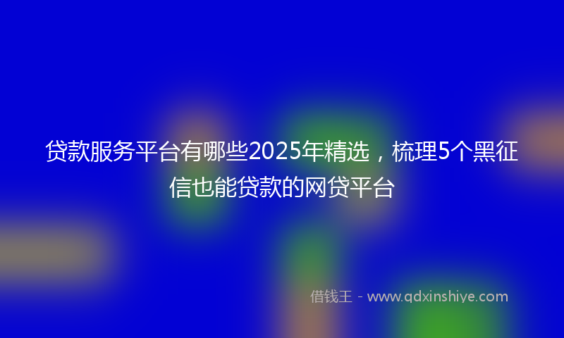贷款服务平台有哪些2025年精选，梳理5个黑征信也能贷款的网贷平台