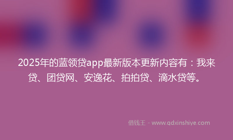 2025年的蓝领贷app最新版本更新内容有：我来贷、团贷网、安逸花、拍拍贷、滴水贷等。