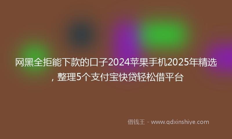 网黑全拒能下款的口子2024苹果手机2025年精选，整理5个支付宝快贷轻松借平台