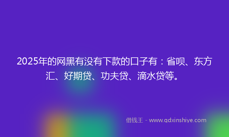 2025年的网黑有没有下款的口子有：省呗、东方汇、好期贷、功夫贷、滴水贷等。