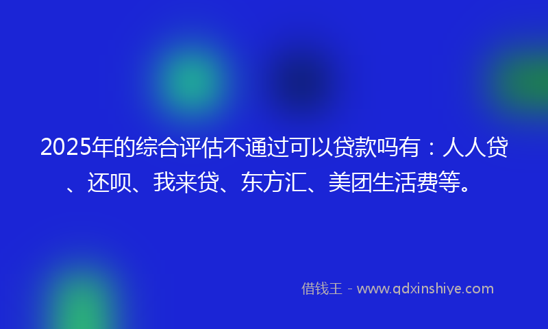 2025年的综合评估不通过可以贷款吗有：人人贷、还呗、我来贷、东方汇、美团生活费等。