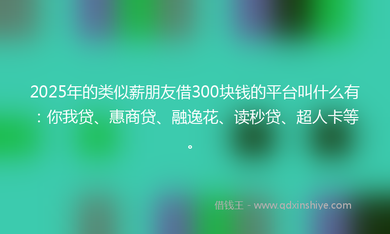 2025年的类似薪朋友借300块钱的平台叫什么有：你我贷、惠商贷、融逸花、读秒贷、超人卡等。