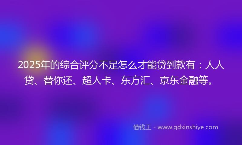 2025年的综合评分不足怎么才能贷到款有：人人贷、替你还、超人卡、东方汇、京东金融等。