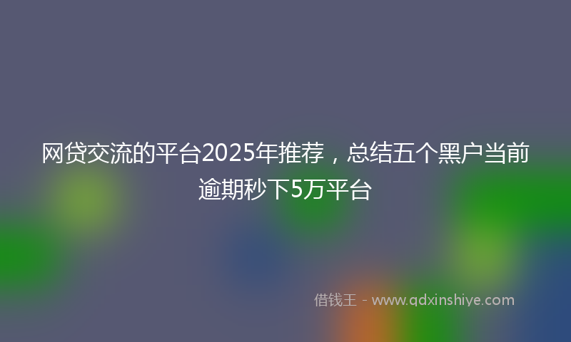 网贷交流的平台2025年推荐，总结五个黑户当前逾期秒下5万平台