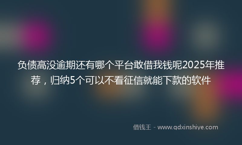 负债高没逾期还有哪个平台敢借我钱呢2025年推荐，归纳5个可以不看征信就能下款的软件