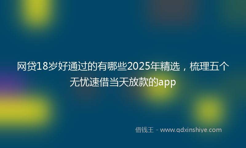 网贷18岁好通过的有哪些2025年精选，梳理五个无忧速借当天放款的app
