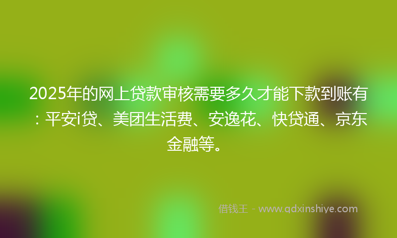 2025年的网上贷款审核需要多久才能下款到账有：平安i贷、美团生活费、安逸花、快贷通、京东金融等。