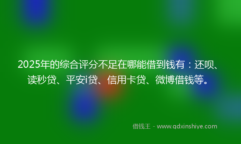 2025年的综合评分不足在哪能借到钱有：还呗、读秒贷、平安i贷、信用卡贷、微博借钱等。