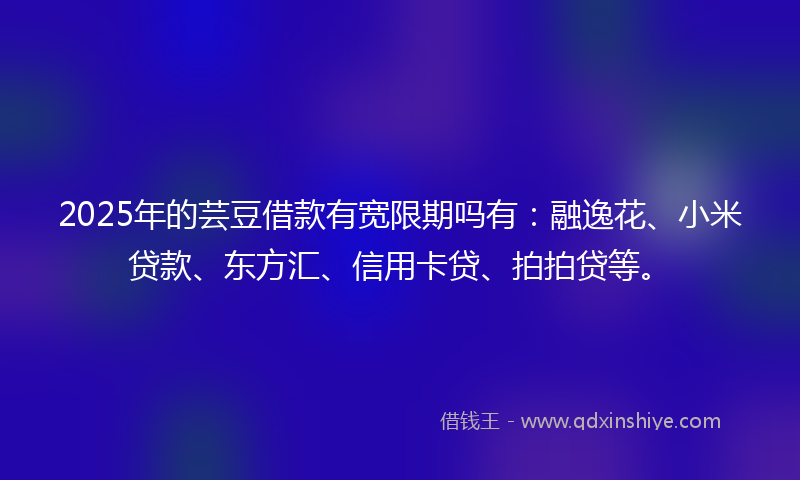 2025年的芸豆借款有宽限期吗有：融逸花、小米贷款、东方汇、信用卡贷、拍拍贷等。