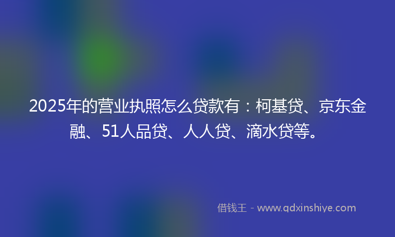 2025年的营业执照怎么贷款有：柯基贷、京东金融、51人品贷、人人贷、滴水贷等。