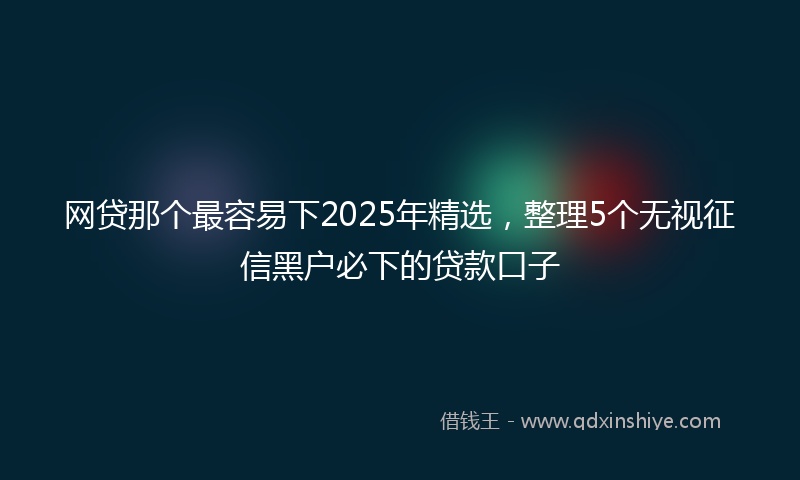 网贷那个最容易下2025年精选，整理5个无视征信黑户必下的贷款口子