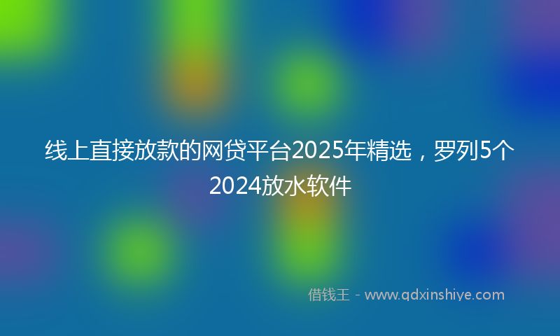 线上直接放款的网贷平台2025年精选，罗列5个2024放水软件