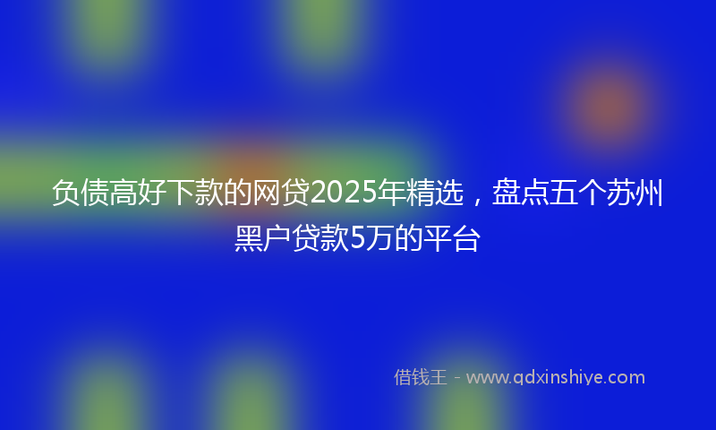 负债高好下款的网贷2025年精选，盘点五个苏州黑户贷款5万的平台
