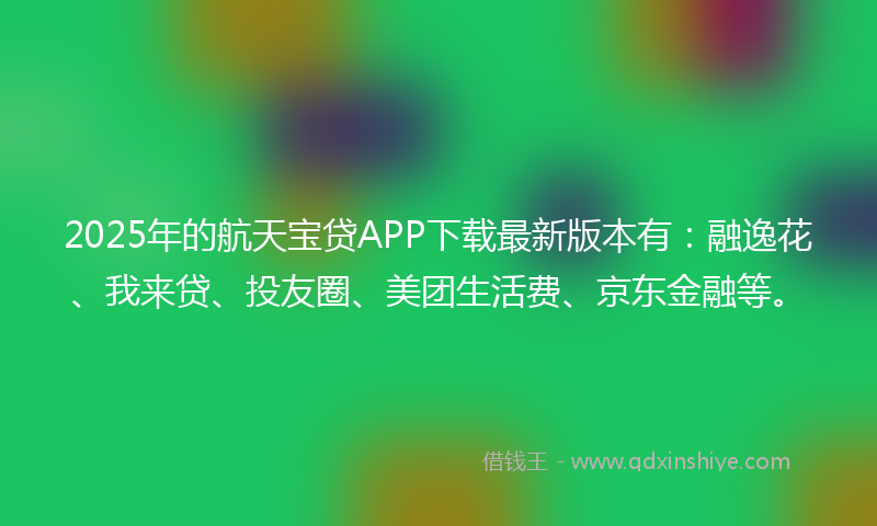 2025年的航天宝贷APP下载最新版本有：融逸花、我来贷、投友圈、美团生活费、京东金融等。