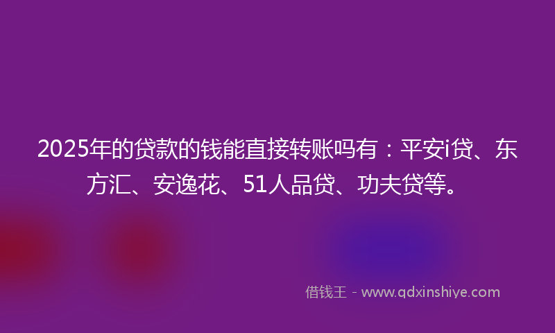 2025年的贷款的钱能直接转账吗有：平安i贷、东方汇、安逸花、51人品贷、功夫贷等。