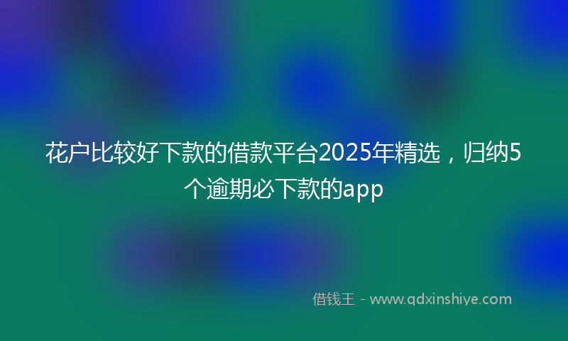 花户比较好下款的借款平台2025年精选,归纳5个逾期必下款的app