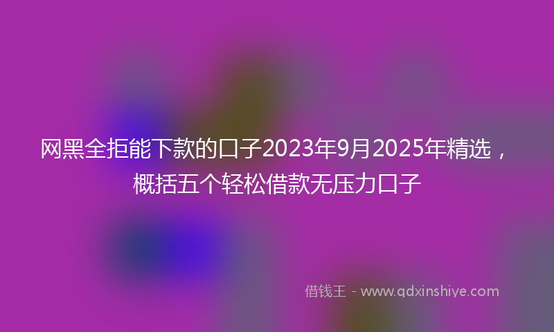 网黑全拒能下款的口子2023年9月2025年精选，概括五个轻松借款无压力口子