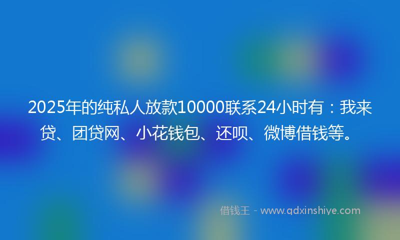 2025年的纯私人放款10000联系24小时有：我来贷、团贷网、小花钱包、还呗、微博借钱等。