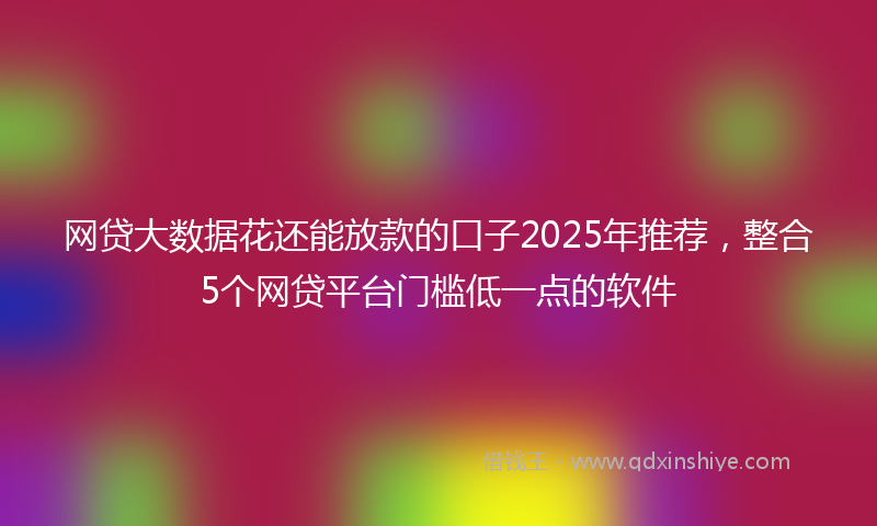 网贷大数据花还能放款的口子2025年推荐，整合5个网贷平台门槛低一点的软件