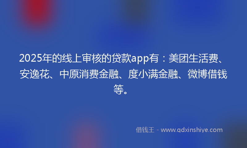 2025年的线上审核的贷款app有：美团生活费、安逸花、中原消费金融、度小满金融、微博借钱等。