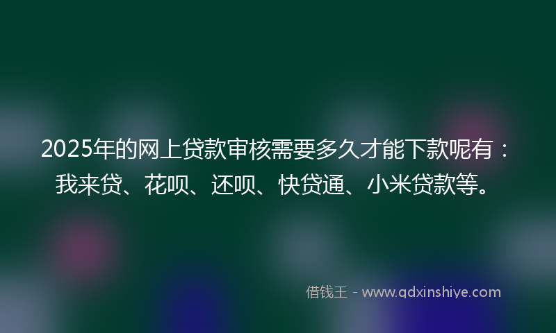 2025年的网上贷款审核需要多久才能下款呢有：我来贷、花呗、还呗、快贷通、小米贷款等。