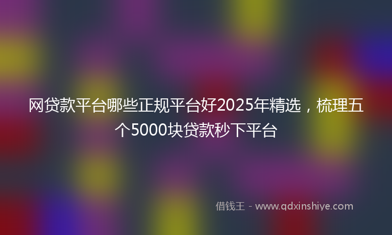 网贷款平台哪些正规平台好2025年精选，梳理五个5000块贷款秒下平台