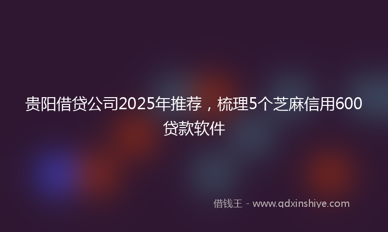 贵阳借贷公司2025年推荐，梳理5个芝麻信用600贷款软件