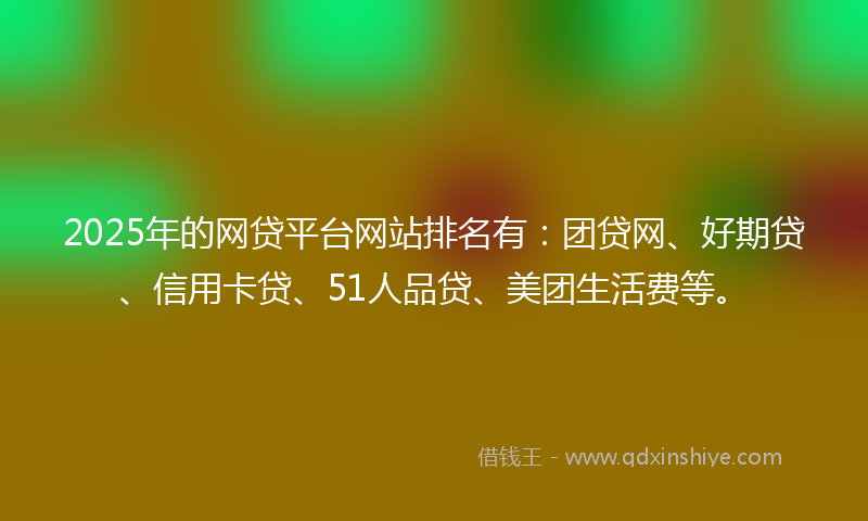 2025年的网贷平台网站排名有：团贷网、好期贷、信用卡贷、51人品贷、美团生活费等。