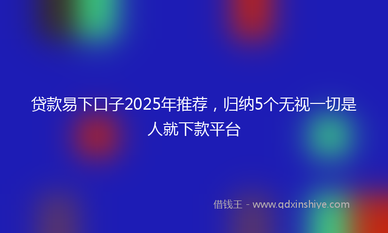 贷款易下口子2025年推荐，归纳5个无视一切是人就下款平台
