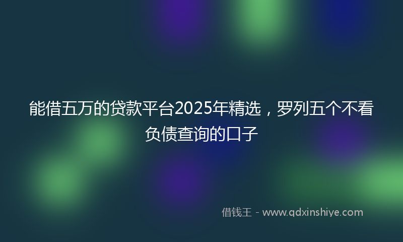 能借五万的贷款平台2025年精选，罗列五个不看负债查询的口子