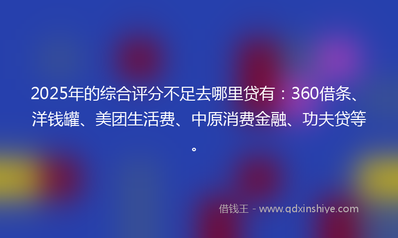 2025年的综合评分不足去哪里贷有：360借条、洋钱罐、美团生活费、中原消费金融、功夫贷等。