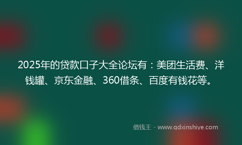 2025年的贷款口子大全论坛有：美团生活费、洋钱罐、京东金融、360借条、百度有钱花等。