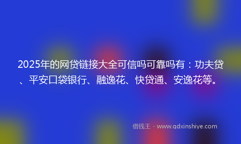 2025年的网贷链接大全可信吗可靠吗有：功夫贷、平安口袋银行、融逸花、快贷通、安逸花等。